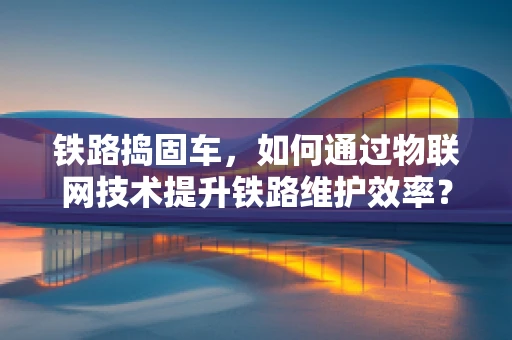 铁路捣固车，如何通过物联网技术提升铁路维护效率？
