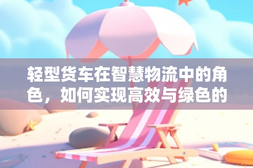 轻型货车在智慧物流中的角色，如何实现高效与绿色的双重飞跃？