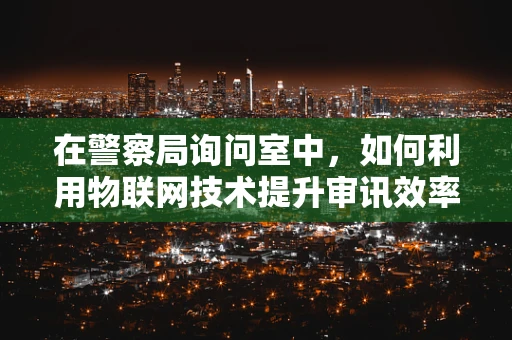 在警察局询问室中，如何利用物联网技术提升审讯效率与安全？