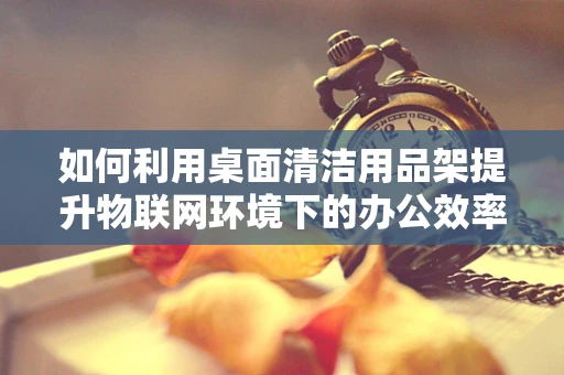 如何利用桌面清洁用品架提升物联网环境下的办公效率？