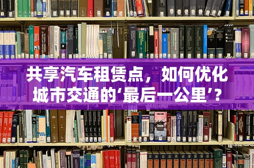共享汽车租赁点，如何优化城市交通的‘最后一公里’？