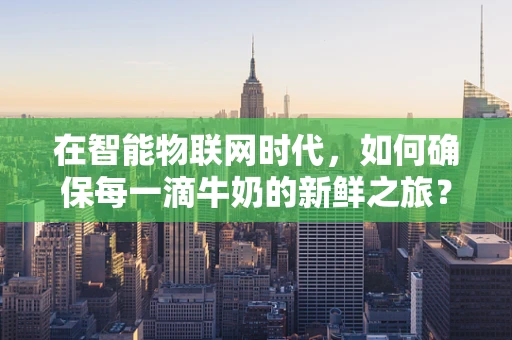 在智能物联网时代，如何确保每一滴牛奶的新鲜之旅？