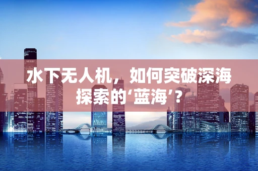 水下无人机，如何突破深海探索的‘蓝海’？