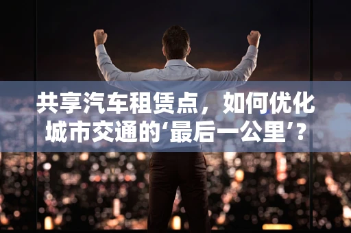 共享汽车租赁点，如何优化城市交通的‘最后一公里’？