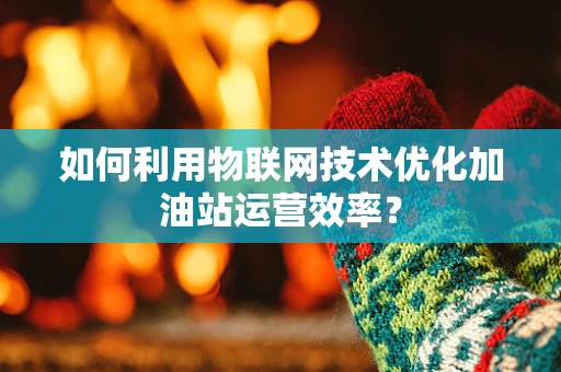 如何利用物联网技术优化加油站运营效率？