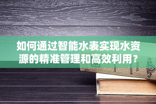 如何通过智能水表实现水资源的精准管理和高效利用？