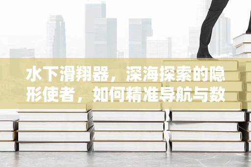 水下滑翔器，深海探索的隐形使者，如何精准导航与数据收集？