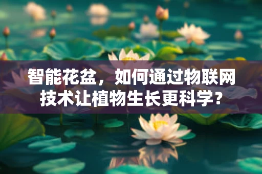 智能花盆，如何通过物联网技术让植物生长更科学？