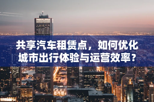 共享汽车租赁点，如何优化城市出行体验与运营效率？