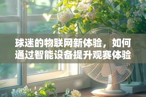 球迷的物联网新体验，如何通过智能设备提升观赛体验？