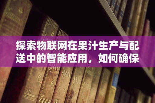 探索物联网在果汁生产与配送中的智能应用，如何确保果汁新鲜度与安全？