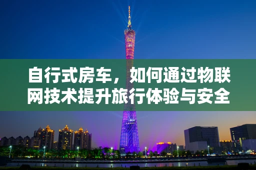 自行式房车，如何通过物联网技术提升旅行体验与安全？