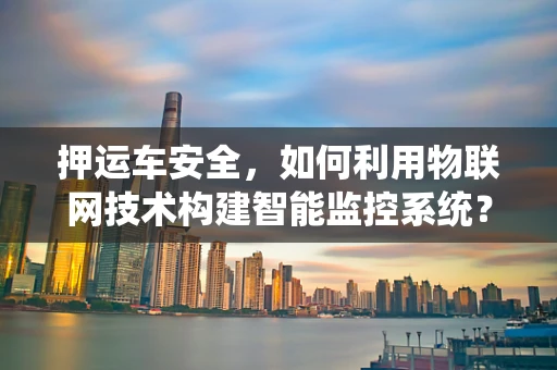 押运车安全，如何利用物联网技术构建智能监控系统？