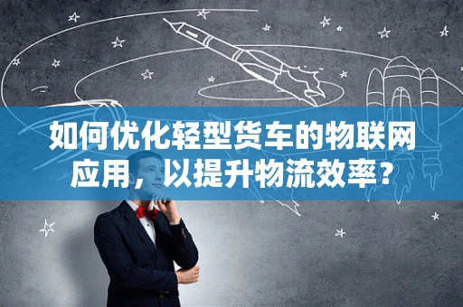 如何优化轻型货车的物联网应用，以提升物流效率？