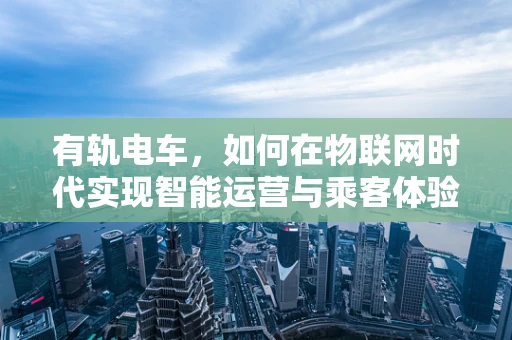 有轨电车，如何在物联网时代实现智能运营与乘客体验的双重飞跃？