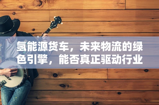 氢能源货车，未来物流的绿色引擎，能否真正驱动行业变革？