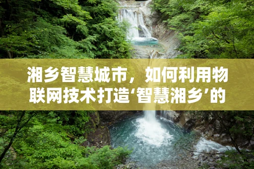 湘乡智慧城市，如何利用物联网技术打造‘智慧湘乡’的未来？