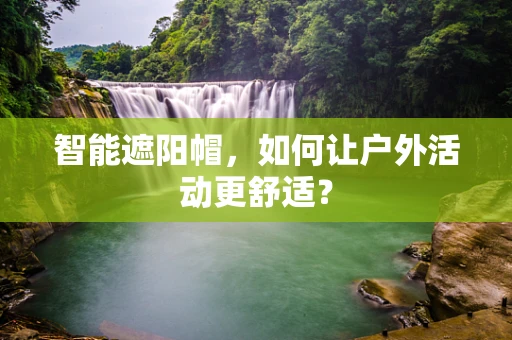 智能遮阳帽，如何让户外活动更舒适？