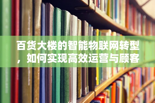 百货大楼的智能物联网转型，如何实现高效运营与顾客体验的双重升级？