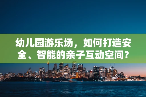 幼儿园游乐场，如何打造安全、智能的亲子互动空间？