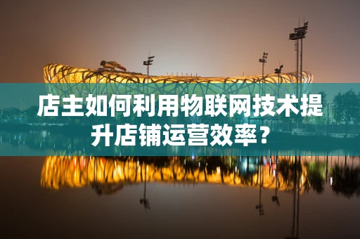 店主如何利用物联网技术提升店铺运营效率？