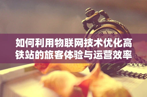 如何利用物联网技术优化高铁站的旅客体验与运营效率？