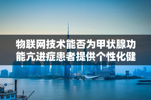 物联网技术能否为甲状腺功能亢进症患者提供个性化健康管理方案？