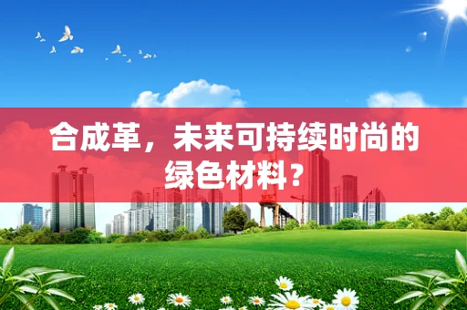 合成革，未来可持续时尚的绿色材料？