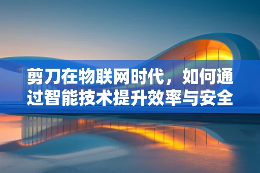 剪刀在物联网时代，如何通过智能技术提升效率与安全？