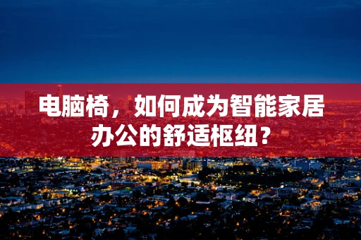 电脑椅，如何成为智能家居办公的舒适枢纽？