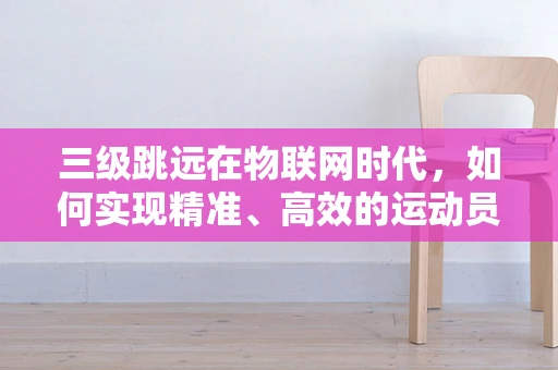 三级跳远在物联网时代，如何实现精准、高效的运动员监测与训练指导？