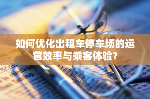 如何优化出租车停车场的运营效率与乘客体验？
