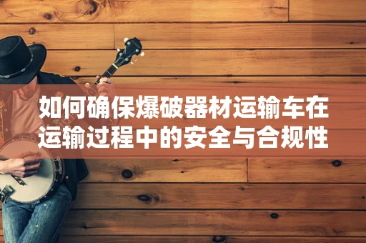 如何确保爆破器材运输车在运输过程中的安全与合规性？