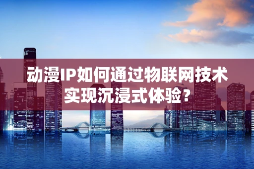 动漫IP如何通过物联网技术实现沉浸式体验？