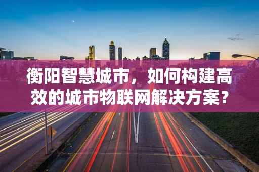 衡阳智慧城市，如何构建高效的城市物联网解决方案？