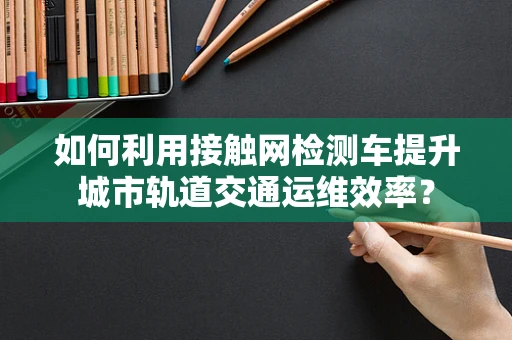如何利用接触网检测车提升城市轨道交通运维效率？