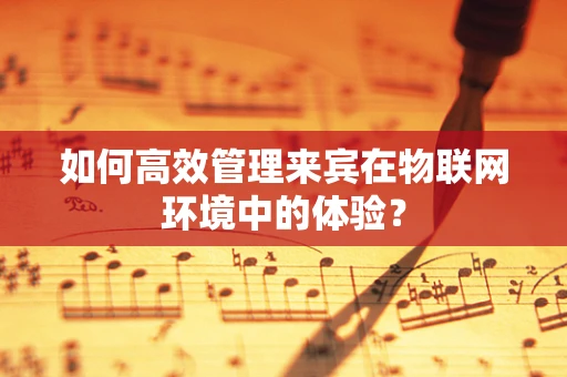 如何高效管理来宾在物联网环境中的体验？