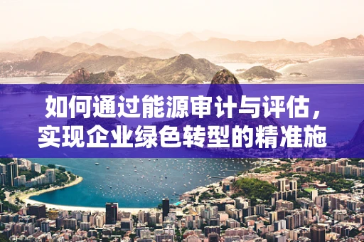如何通过能源审计与评估，实现企业绿色转型的精准施策？