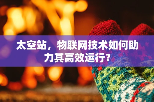 太空站，物联网技术如何助力其高效运行？