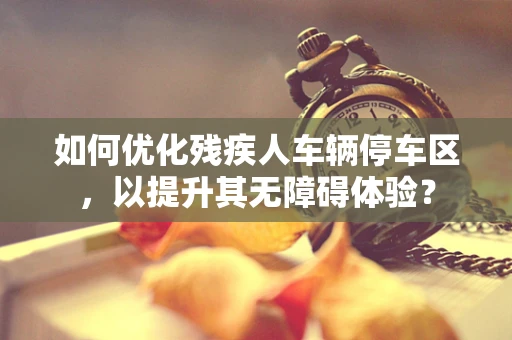 如何优化残疾人车辆停车区，以提升其无障碍体验？