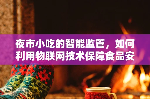 夜市小吃的智能监管，如何利用物联网技术保障食品安全与提升顾客体验？
