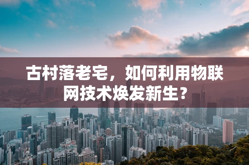 古村落老宅，如何利用物联网技术焕发新生？