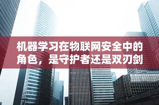 机器学习在物联网安全中的角色，是守护者还是双刃剑？