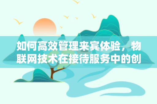 如何高效管理来宾体验，物联网技术在接待服务中的创新应用？
