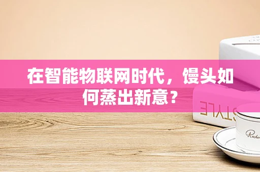在智能物联网时代，馒头如何蒸出新意？