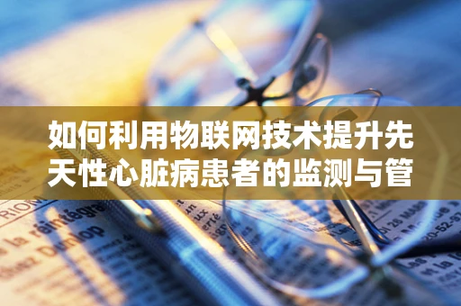 如何利用物联网技术提升先天性心脏病患者的监测与管理？