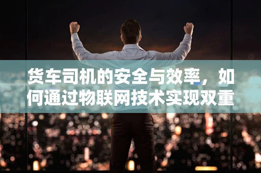 货车司机的安全与效率，如何通过物联网技术实现双重保障？