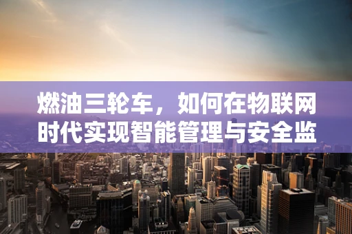 燃油三轮车，如何在物联网时代实现智能管理与安全监控？