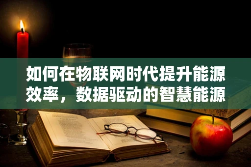 如何在物联网时代提升能源效率，数据驱动的智慧能源管理