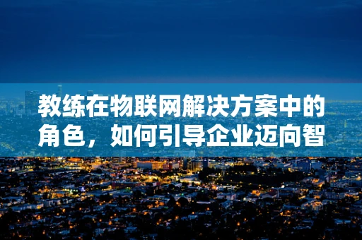 教练在物联网解决方案中的角色，如何引导企业迈向智能未来？